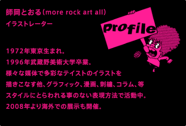 PROFILE : 師岡とおる（more rock art all）イラストレーター / 1972年東京生まれ。1996年武蔵野美術大学卒業。様々な媒体で多彩なテイストのイラストを描きこなす他、グラフィック、漫画、刺繍、コラム、等スタイルにとらわれる事のない表現方法で活動中。2008年より海外での展示も開催。/ 主な仕事 : 週刊文春「カーなべ」（挿絵）、R25「スーパ★ー先輩JIN」（漫画）Tarzan「低温ロック様」（コラム）、格闘技イベントPRIDE、DREAMではオープニングムービー等のビジュアルを担当。